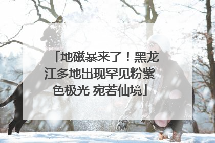 地磁暴来了！黑龙江多地出现罕见粉紫色极光 宛若仙境