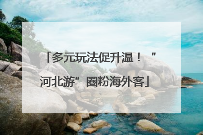 多元玩法促升温！“河北游”圈粉海外客
