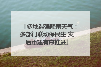 多地遇强降雨天气：多部门联动保民生 灾后重建有序推进