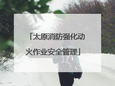 太原消防强化动火作业安全管理