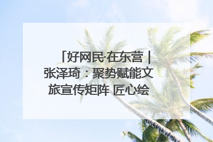 好网民·在东营｜张泽琦：聚势赋能文旅宣传矩阵 匠心绘就东营诗与远方