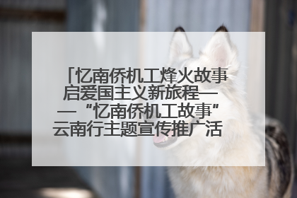 忆南侨机工烽火故事 启爱国主义新旅程——“忆南侨机工故事”云南行主题宣传推广活动圆满收官