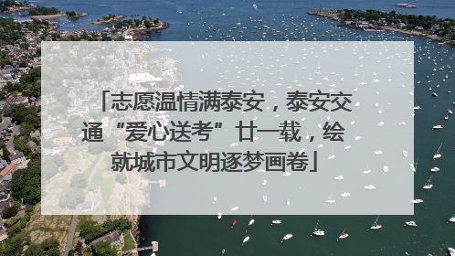 志愿温情满泰安，泰安交通“爱心送考”廿一载，绘就城市文明逐梦画卷