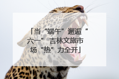当“端午”邂逅“六一” 吉林文旅市场“热”力全开