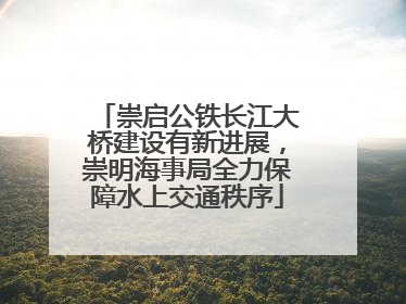 崇启公铁长江大桥建设有新进展，崇明海事局全力保障水上交通秩序