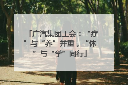 广汽集团工会：“疗”与“养”并重，“休”与“学”同行