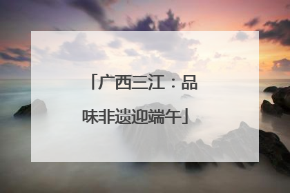 广西三江：品味非遗迎端午