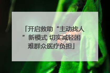 开启救助“主动找人”新模式 切实减轻困难群众医疗负担