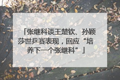 张继科谈王楚钦、孙颖莎世乒赛表现，回应“培养下一个张继科”