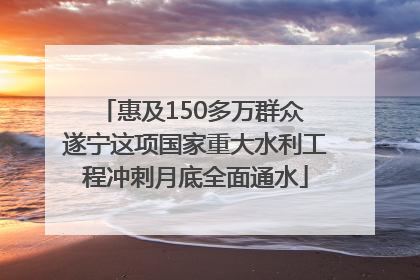 惠及150多万群众 遂宁这项国家重大水利工程冲刺月底全面通水