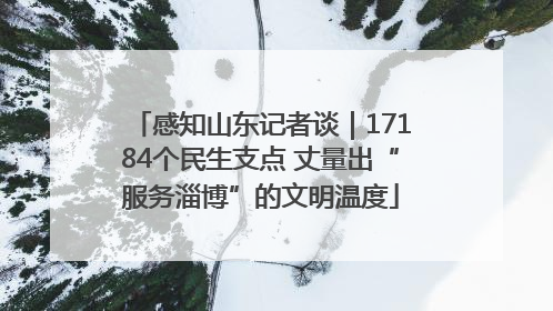 感知山东记者谈｜17184个民生支点 丈量出“服务淄博”的文明温度