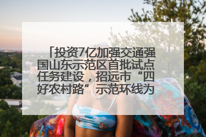 投资7亿加强交通强国山东示范区首批试点任务建设，招远市“四好农村路”示范环线为乡村振兴“开路”