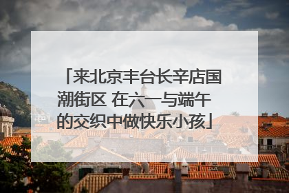 来北京丰台长辛店国潮街区 在六一与端午的交织中做快乐小孩