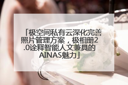 极空间私有云深化完善照片管理方案，极相册2.0诠释智能人文兼具的AINAS魅力