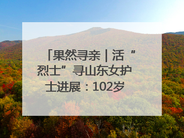 果然寻亲｜活“烈士”寻山东女护士进展：102岁老兵提供新线索