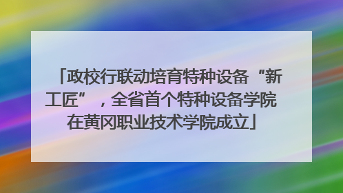 政校行联动培育特种设备“新工匠”，全省首个特种设备学院在黄冈职业技术学院成立