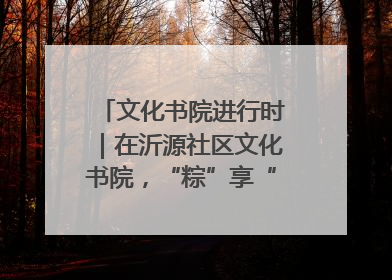 文化书院进行时｜在沂源社区文化书院，“粽”享“端午”美好时光