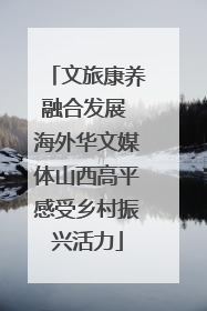 文旅康养融合发展 海外华文媒体山西高平感受乡村振兴活力