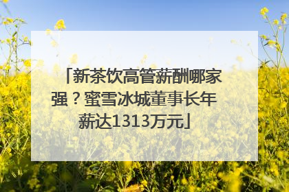 新茶饮高管薪酬哪家强？蜜雪冰城董事长年薪达1313万元