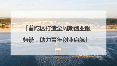 普陀区打造全周期创业服务链，助力青年创业启航