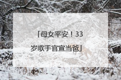 母女平安！33岁歌手官宣当爸