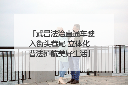 武昌法治直通车驶入街头巷尾 立体化普法护航美好生活