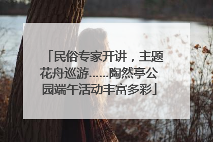 民俗专家开讲，主题花舟巡游……陶然亭公园端午活动丰富多彩
