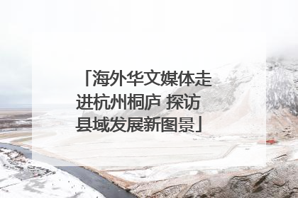 海外华文媒体走进杭州桐庐 探访县域发展新图景