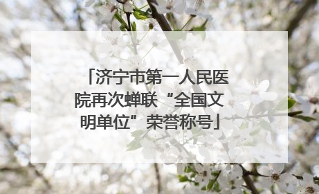 济宁市第一人民医院再次蝉联“全国文明单位”荣誉称号