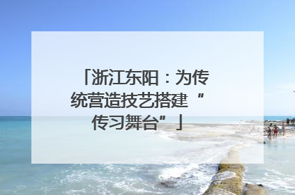 浙江东阳：为传统营造技艺搭建“传习舞台”