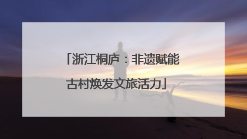浙江桐庐：非遗赋能古村焕发文旅活力