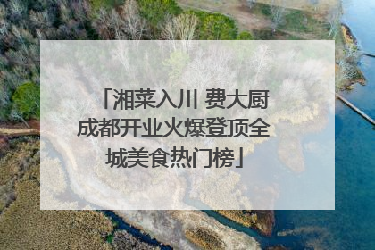 湘菜入川 费大厨成都开业火爆登顶全城美食热门榜