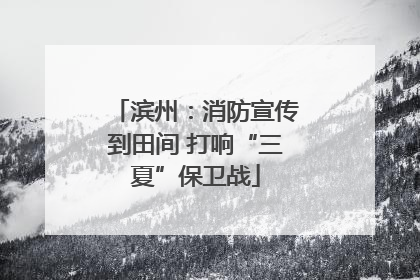 滨州：消防宣传到田间 打响“三夏”保卫战