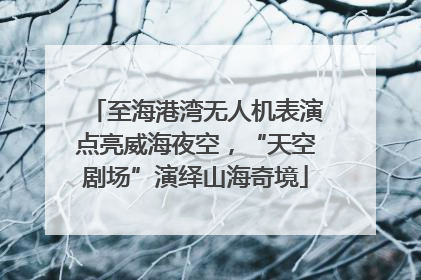 至海港湾无人机表演点亮威海夜空，“天空剧场”演绎山海奇境