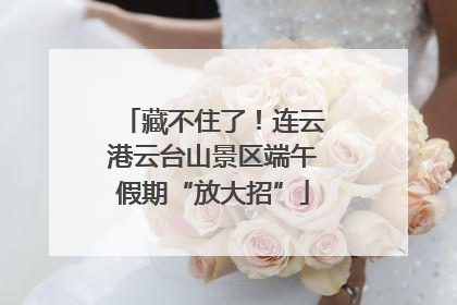 藏不住了！连云港云台山景区端午假期“放大招”