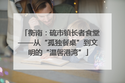 衡南：硫市镇长者食堂——从“孤独餐桌”到文明的“温馨港湾”