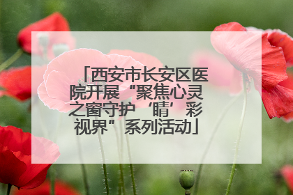 西安市长安区医院开展“聚焦心灵之窗守护‘睛’彩视界”系列活动