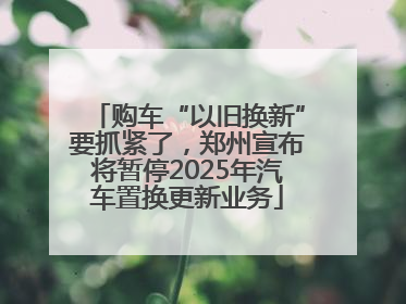 购车“以旧换新”要抓紧了，郑州宣布将暂停2025年汽车置换更新业务