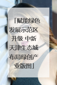 赋能绿色发展示范区升级 中新天津生态城布局绿创产业版图