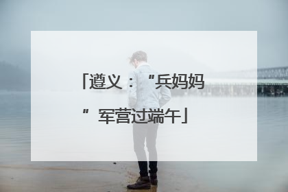 遵义：“兵妈妈”军营过端午