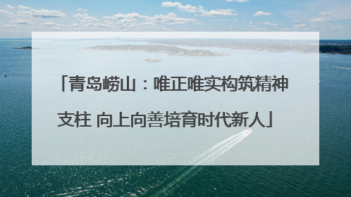 青岛崂山：唯正唯实构筑精神支柱 向上向善培育时代新人