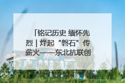 铭记历史 缅怀先烈｜烽起“磐石”传薪火——东北抗联创建地的振兴新篇