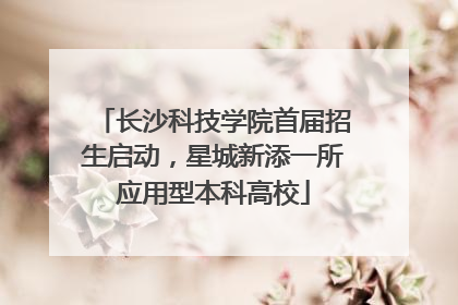 长沙科技学院首届招生启动，星城新添一所应用型本科高校