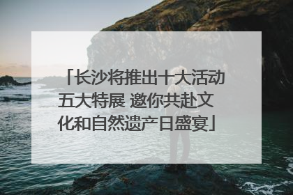 长沙将推出十大活动五大特展 邀你共赴文化和自然遗产日盛宴