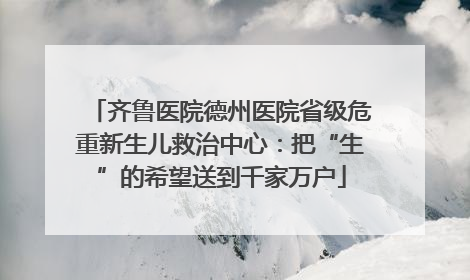齐鲁医院德州医院省级危重新生儿救治中心：把“生”的希望送到千家万户