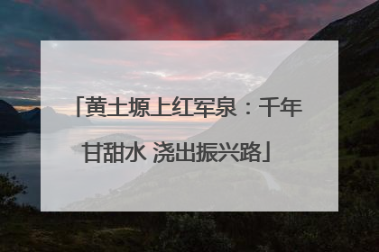 黄土塬上红军泉：千年甘甜水 浇出振兴路