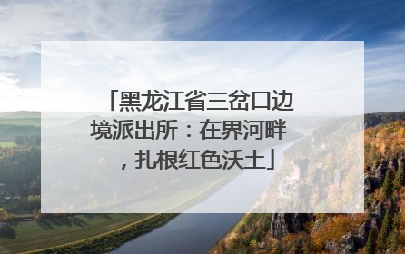 黑龙江省三岔口边境派出所：在界河畔，扎根红色沃土