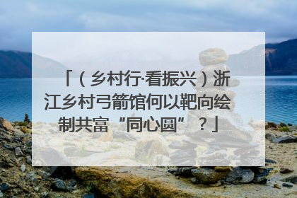 （乡村行·看振兴）浙江乡村弓箭馆何以靶向绘制共富“同心圆”？