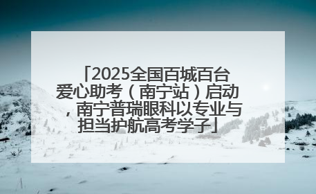 2025全国百城百台爱心助考（南宁站）启动，南宁普瑞眼科以专业与担当护航高考学子