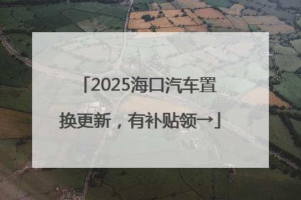 2025海口汽车置换更新，有补贴领→